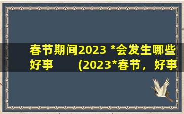春节期间2023 *会发生哪些好事　　(2023*春节，好事频传！)